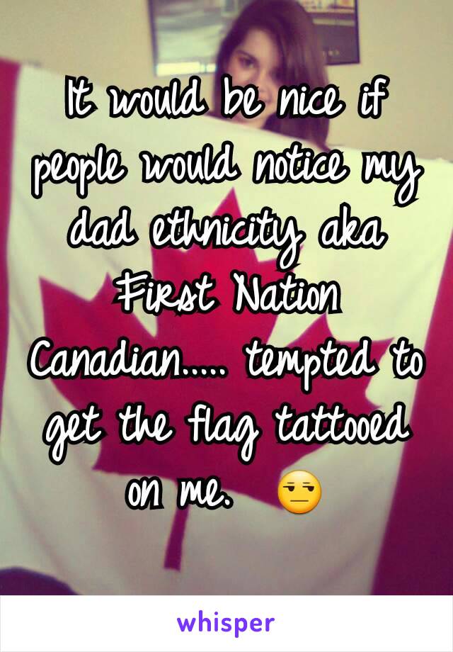 It would be nice if people would notice my dad ethnicity aka First Nation Canadian..... tempted to get the flag tattooed on me.  😒