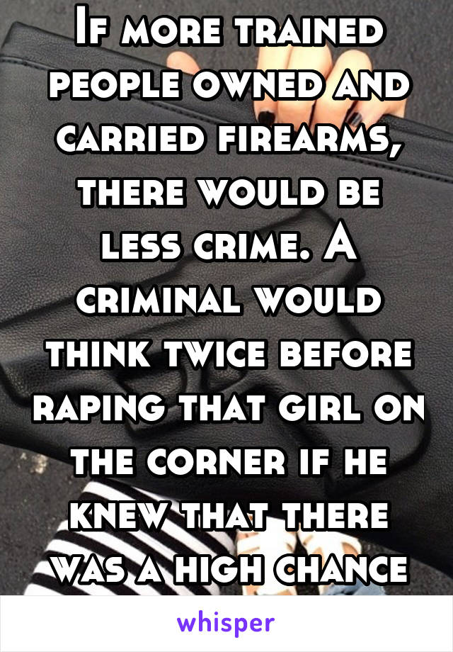 If more trained people owned and carried firearms, there would be less crime. A criminal would think twice before raping that girl on the corner if he knew that there was a high chance he'd get shot. 