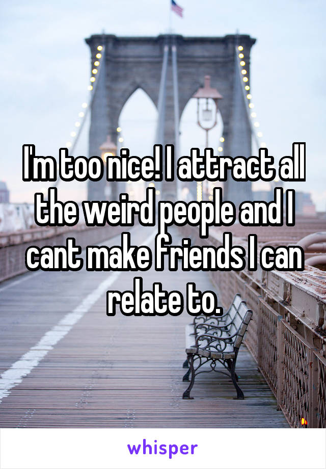 I'm too nice! I attract all the weird people and I cant make friends I can relate to.