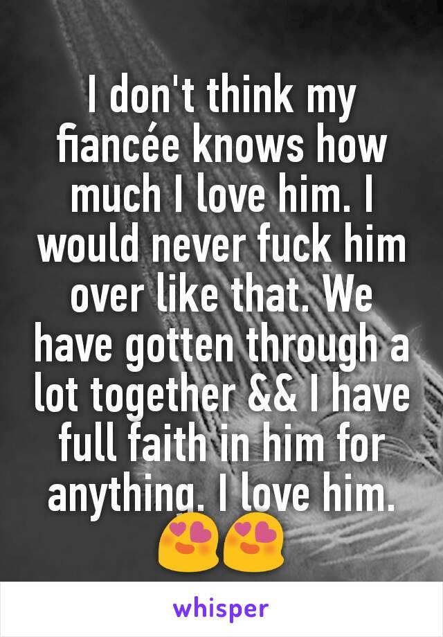 I don't think my fiancée knows how much I love him. I would never fuck him over like that. We have gotten through a lot together && I have full faith in him for anything. I love him. 😍😍