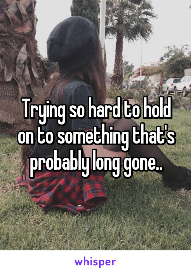 Trying so hard to hold on to something that's probably long gone..