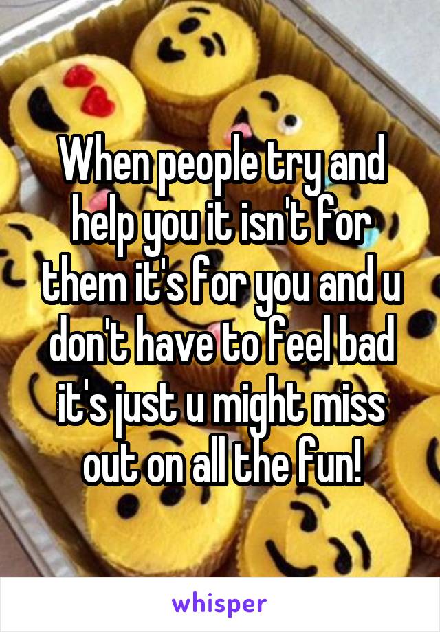 When people try and help you it isn't for them it's for you and u don't have to feel bad it's just u might miss out on all the fun!