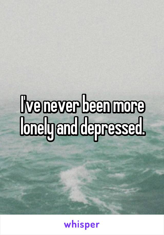 I've never been more lonely and depressed.