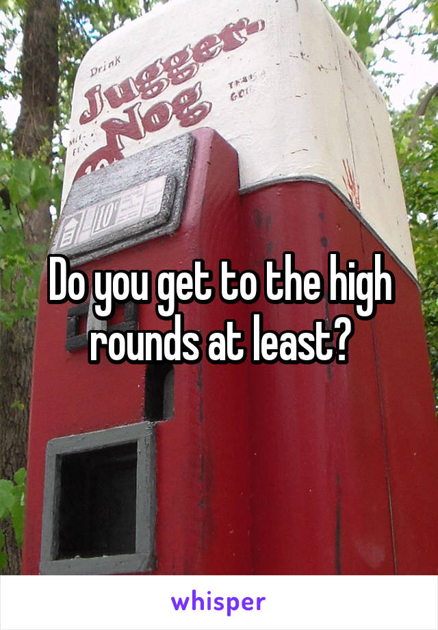 Do you get to the high rounds at least?