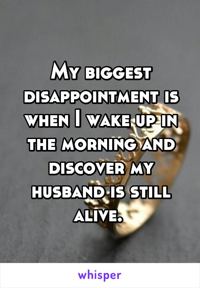 My biggest disappointment is when I wake up in the morning and discover my husband is still alive. 