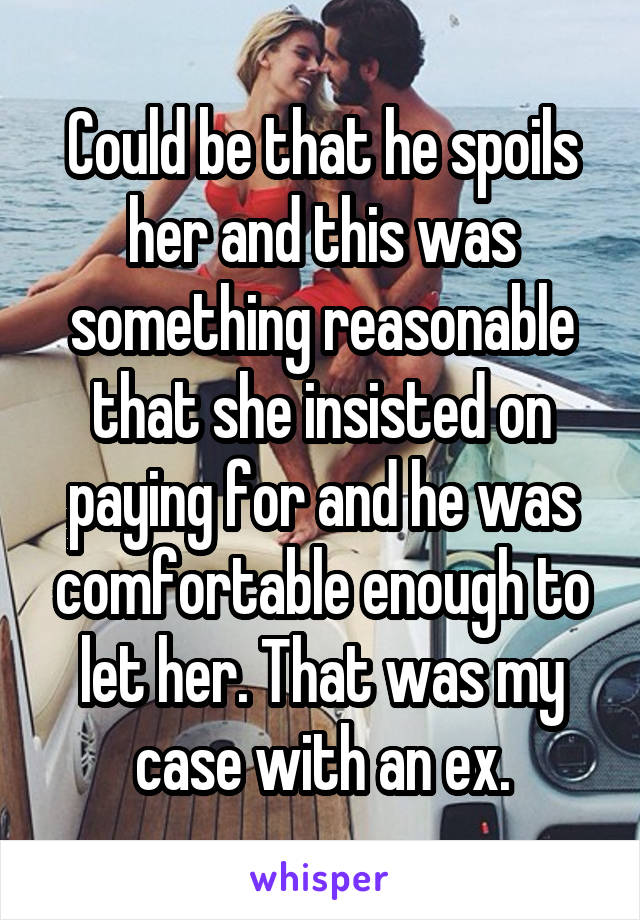 Could be that he spoils her and this was something reasonable that she insisted on paying for and he was comfortable enough to let her. That was my case with an ex.