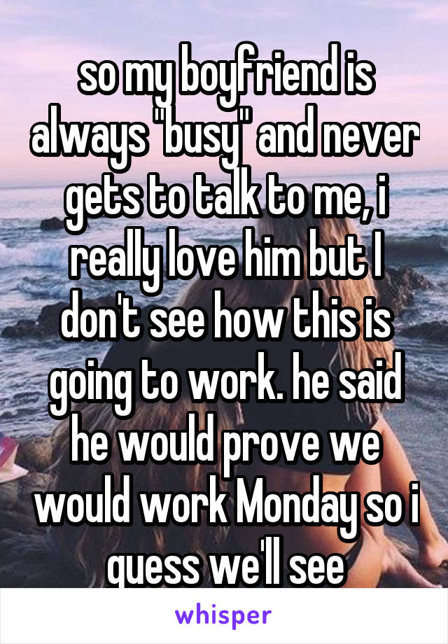 so my boyfriend is always "busy" and never gets to talk to me, i really love him but I don't see how this is going to work. he said he would prove we would work Monday so i guess we'll see