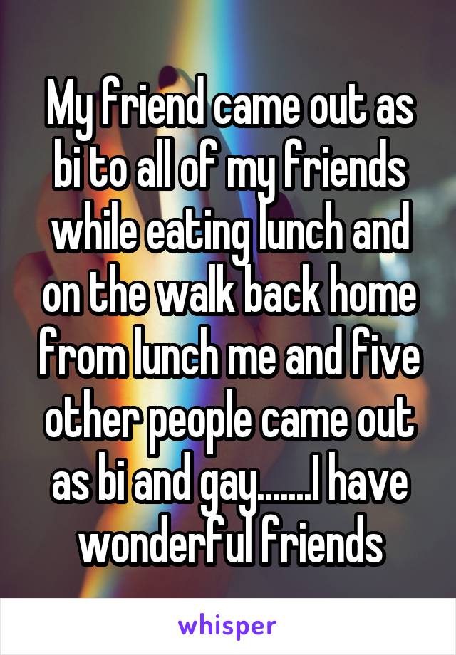 My friend came out as bi to all of my friends while eating lunch and on the walk back home from lunch me and five other people came out as bi and gay.......I have wonderful friends