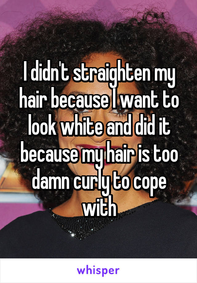 I didn't straighten my hair because I want to look white and did it because my hair is too damn curly to cope with