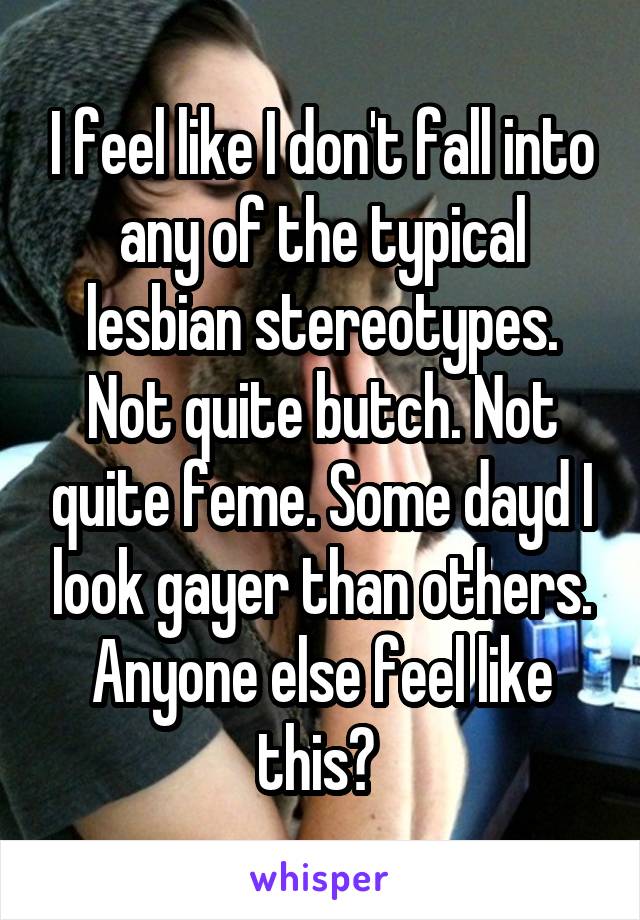 I feel like I don't fall into any of the typical lesbian stereotypes. Not quite butch. Not quite feme. Some dayd I look gayer than others. Anyone else feel like this? 