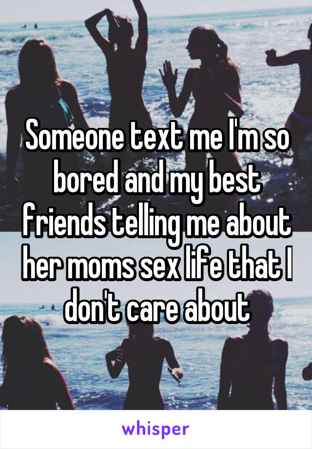 Someone text me I'm so bored and my best friends telling me about her moms sex life that I don't care about