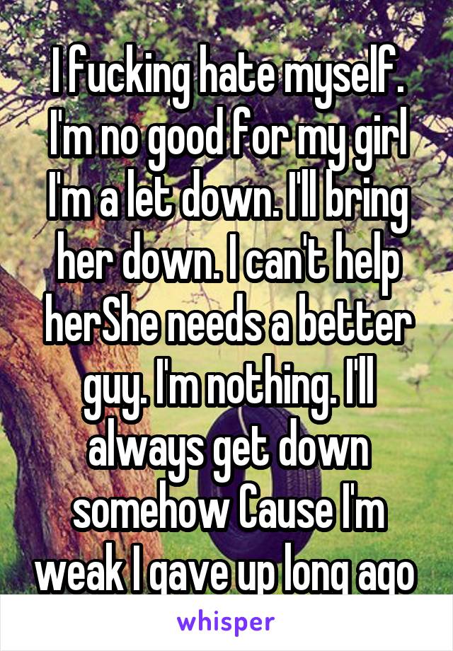 I fucking hate myself. I'm no good for my girl I'm a let down. I'll bring her down. I can't help herShe needs a better guy. I'm nothing. I'll always get down somehow Cause I'm weak I gave up long ago 