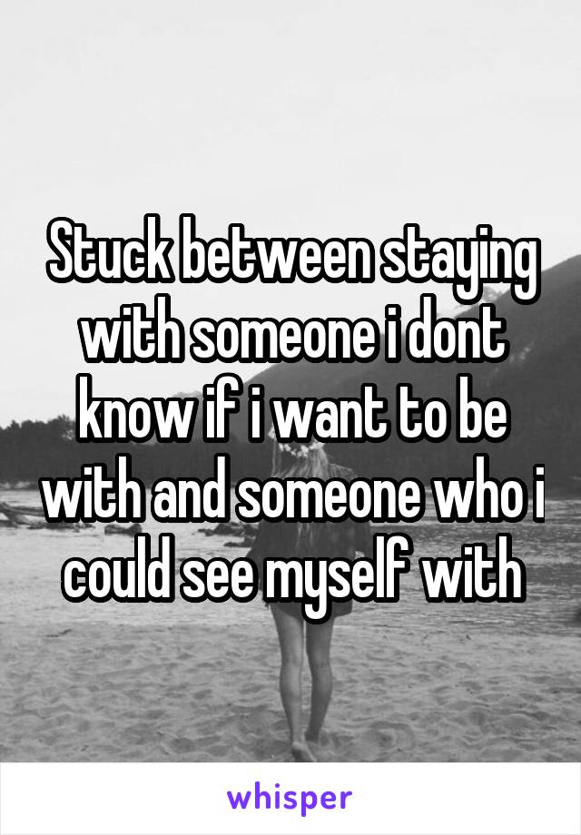 Stuck between staying with someone i dont know if i want to be with and someone who i could see myself with