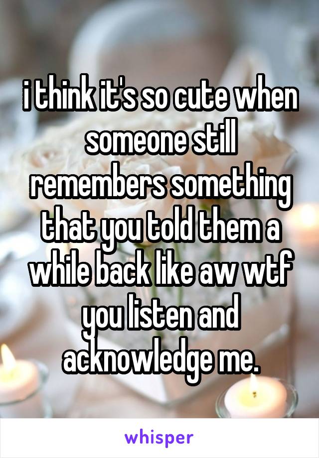 i think it's so cute when someone still remembers something that you told them a while back like aw wtf you listen and acknowledge me.