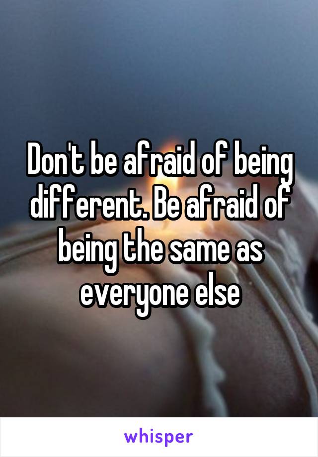 Don't be afraid of being different. Be afraid of being the same as everyone else