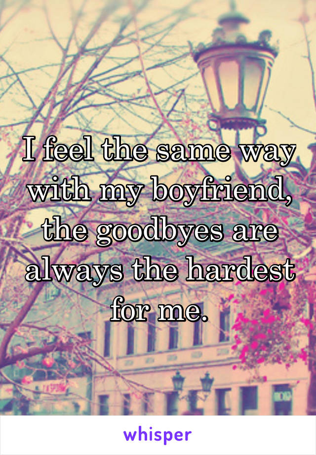 I feel the same way with my boyfriend, the goodbyes are always the hardest for me.