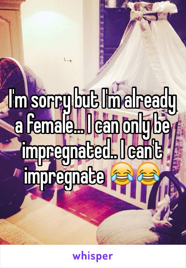 I'm sorry but I'm already a female... I can only be impregnated.. I can't impregnate 😂😂