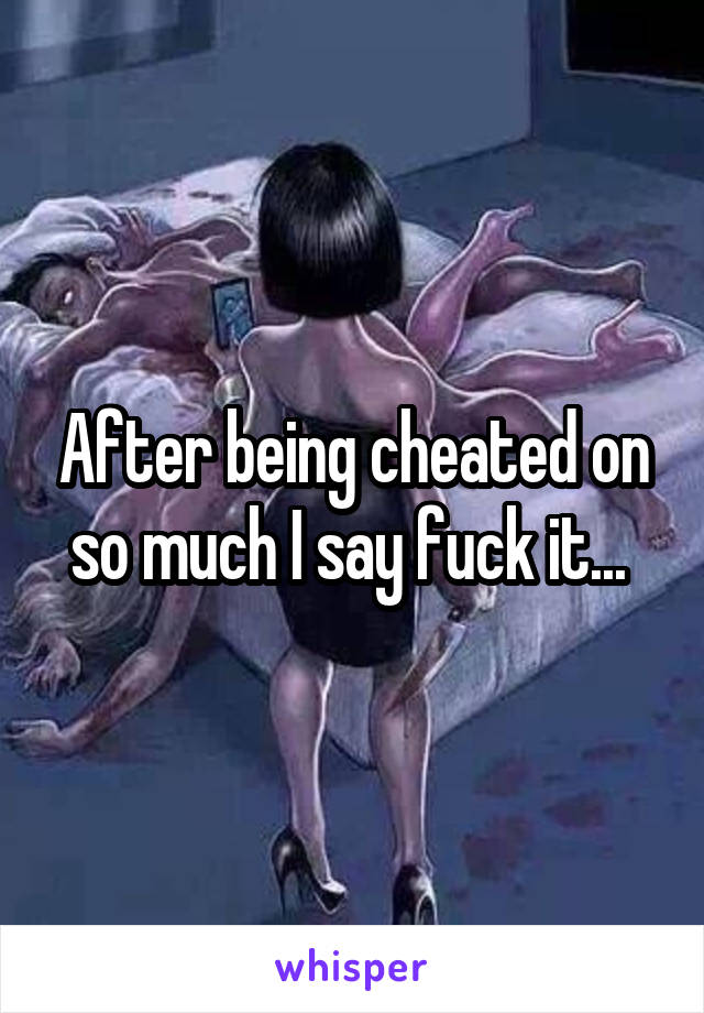 After being cheated on so much I say fuck it... 