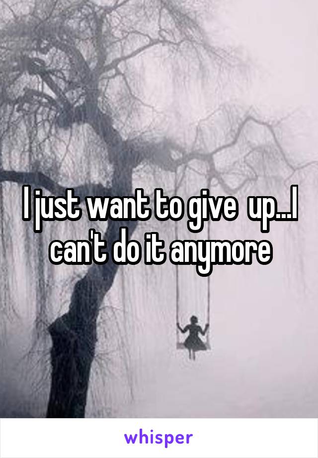 I just want to give  up...I can't do it anymore