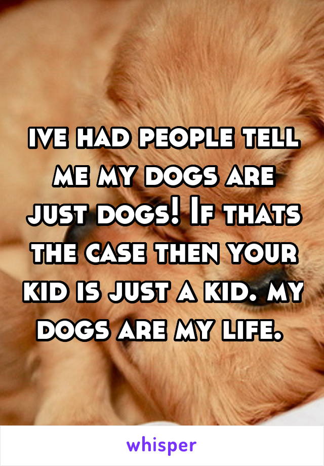 ive had people tell me my dogs are just dogs! If thats the case then your kid is just a kid. my dogs are my life. 