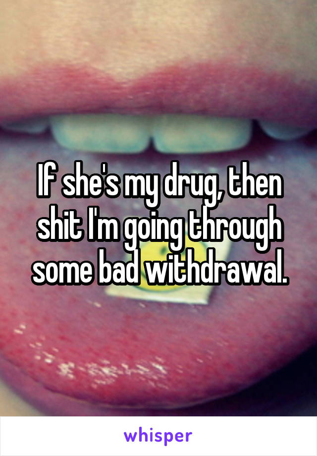 If she's my drug, then shit I'm going through some bad withdrawal.