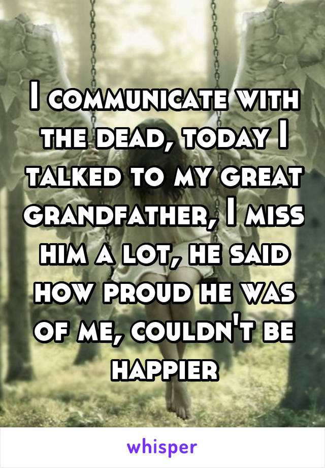 I communicate with the dead, today I talked to my great grandfather, I miss him a lot, he said how proud he was of me, couldn't be happier