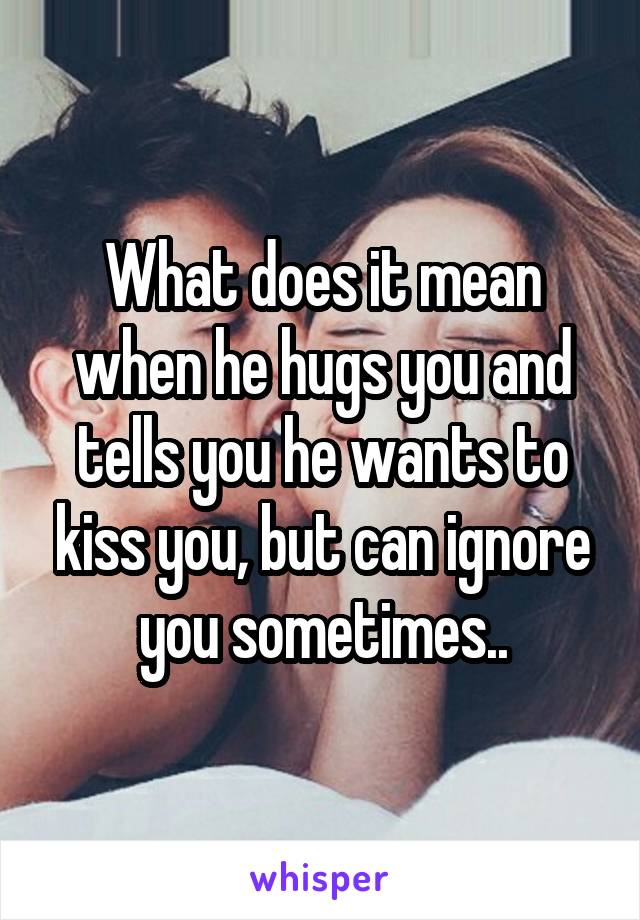 What does it mean when he hugs you and tells you he wants to kiss you, but can ignore you sometimes..