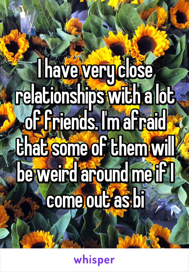 I have very close relationships with a lot of friends. I'm afraid that some of them will be weird around me if I come out as bi