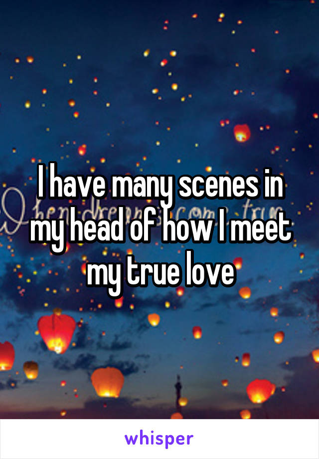 I have many scenes in my head of how I meet my true love