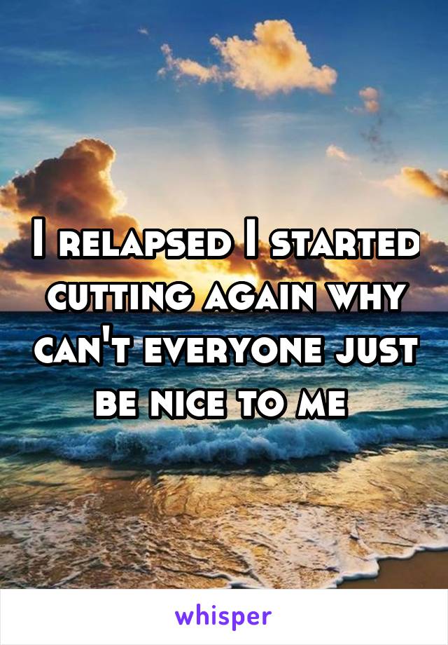 I relapsed I started cutting again why can't everyone just be nice to me 