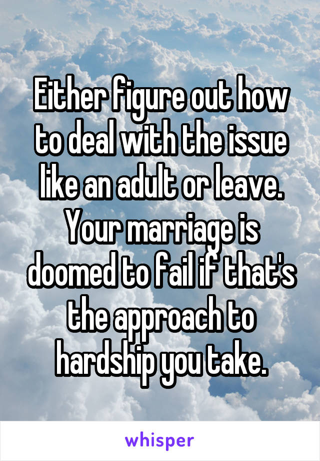 Either figure out how to deal with the issue like an adult or leave. Your marriage is doomed to fail if that's the approach to hardship you take.