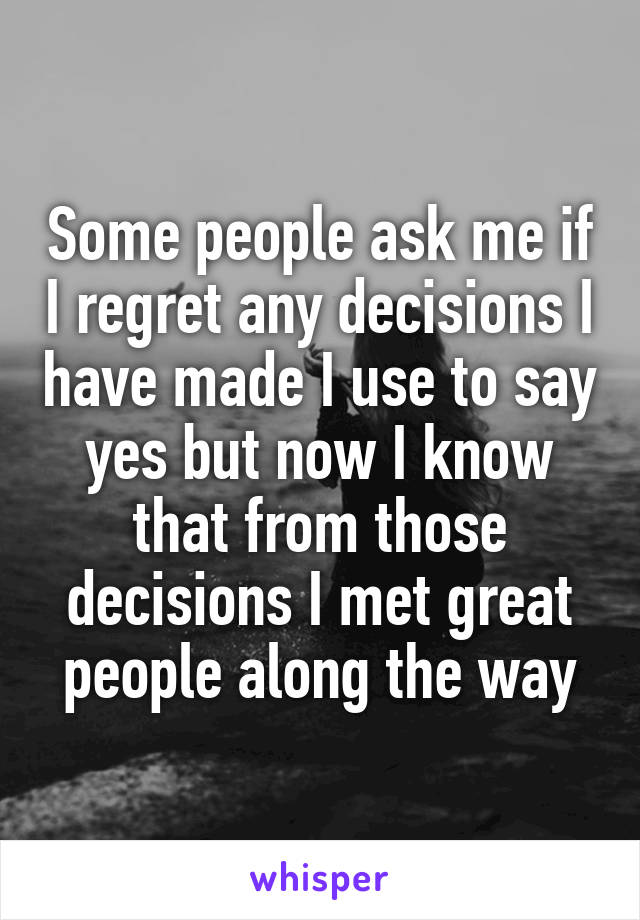 Some people ask me if I regret any decisions I have made I use to say yes but now I know that from those decisions I met great people along the way