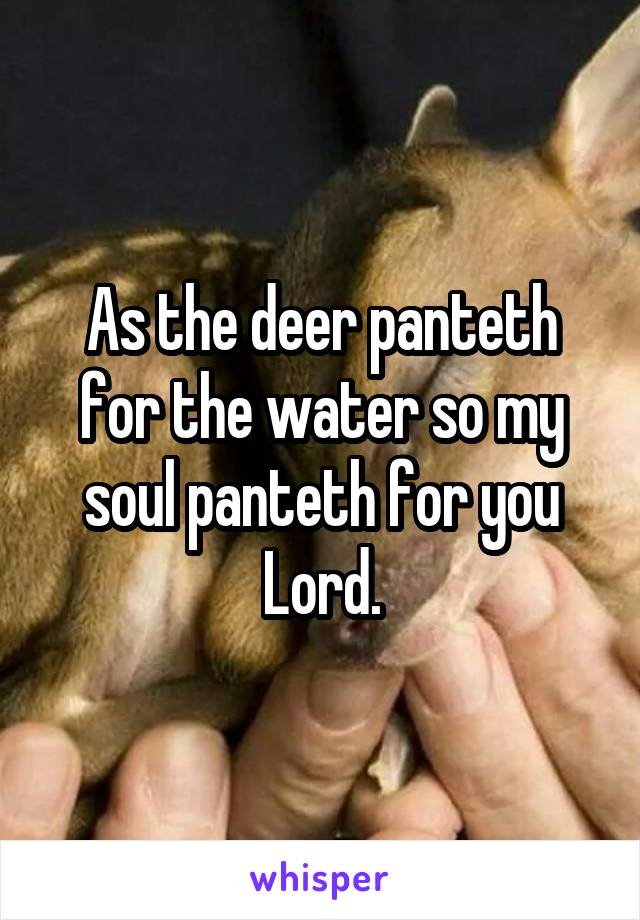 As the deer panteth for the water so my soul panteth for you Lord.