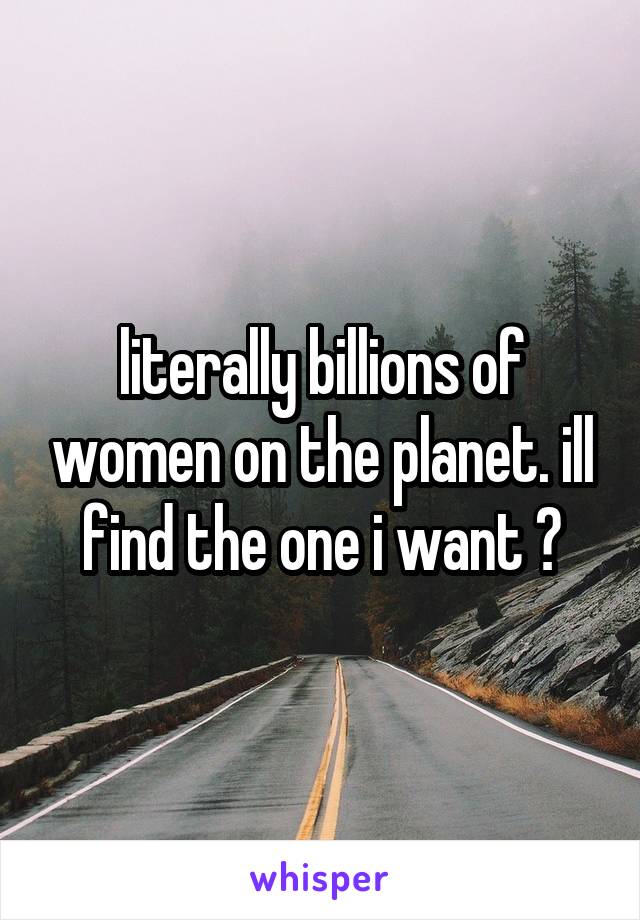 literally billions of women on the planet. ill find the one i want 😉