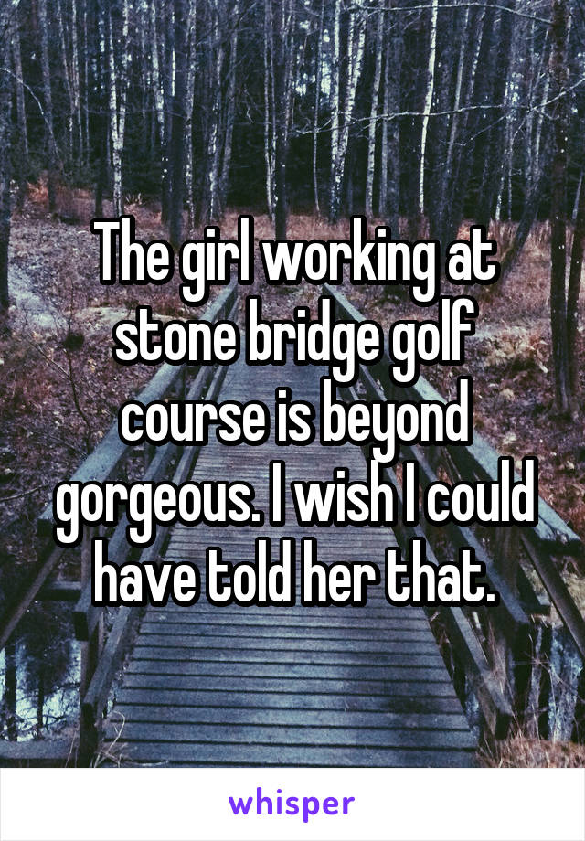 The girl working at stone bridge golf course is beyond gorgeous. I wish I could have told her that.