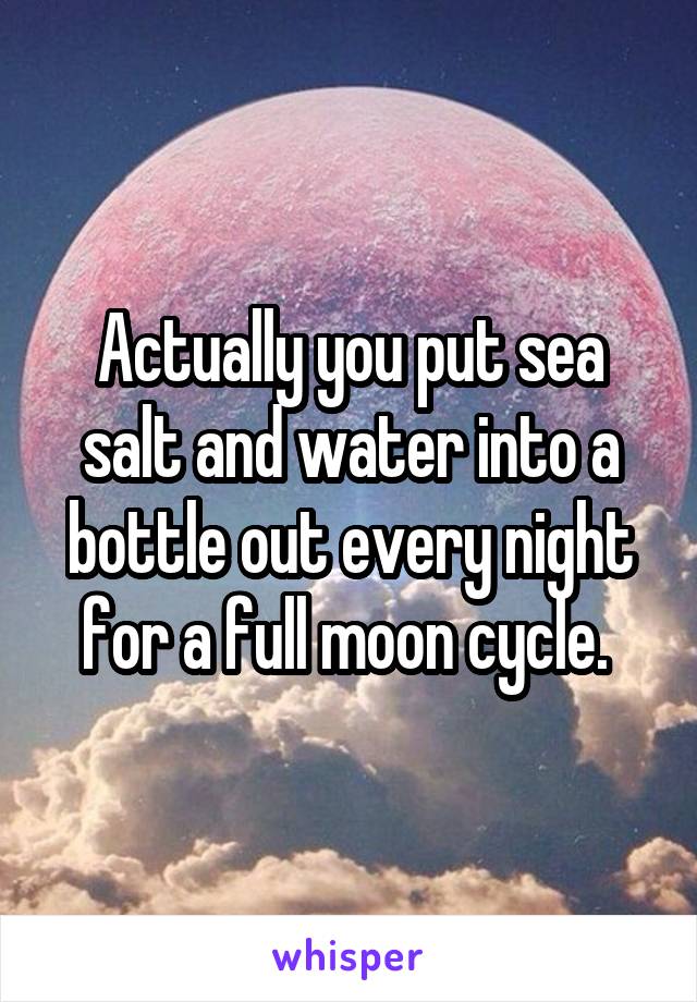 Actually you put sea salt and water into a bottle out every night for a full moon cycle. 