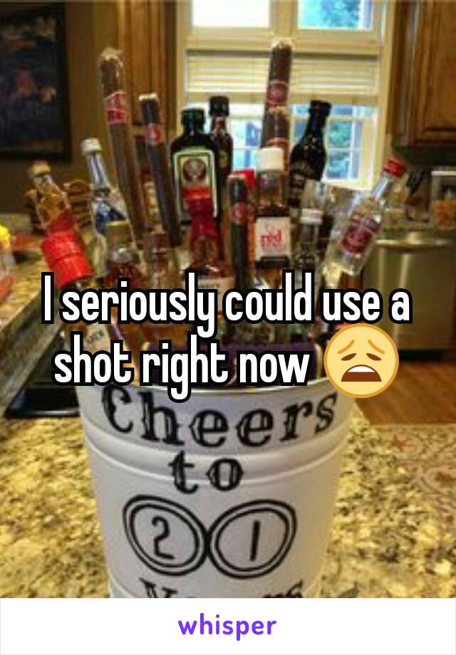 I seriously could use a shot right now 😩