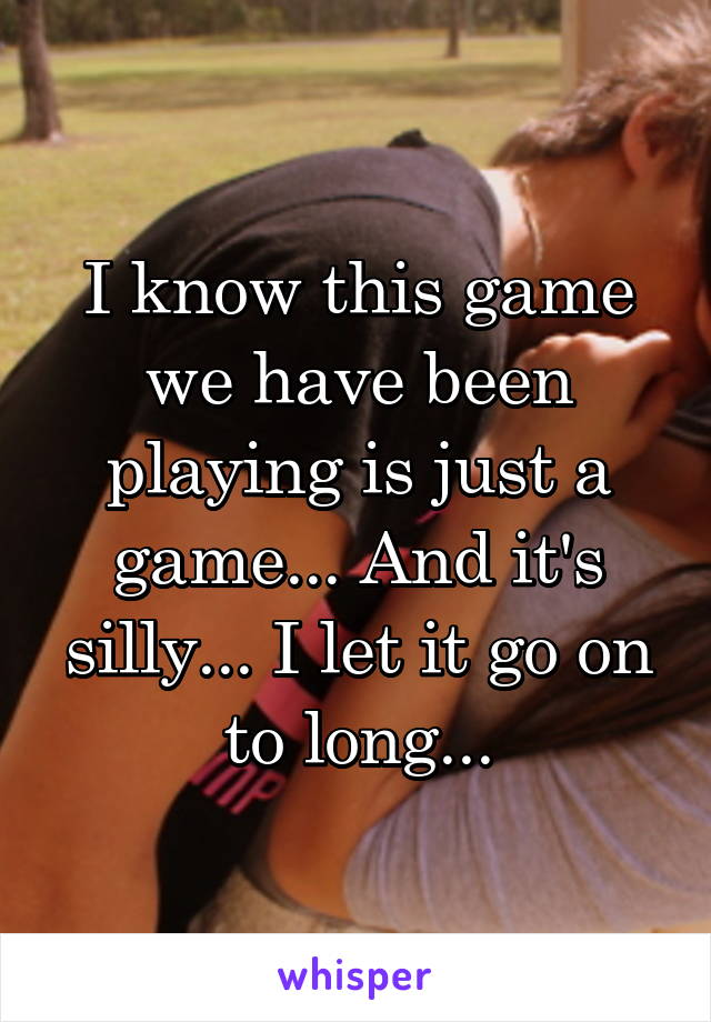 I know this game we have been playing is just a game... And it's silly... I let it go on to long...