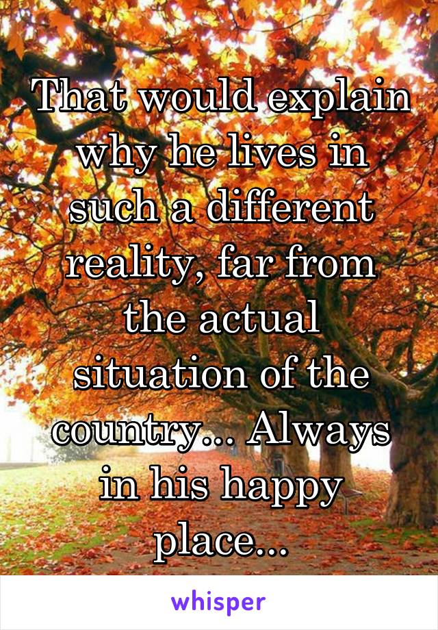 That would explain why he lives in such a different reality, far from the actual situation of the country... Always in his happy place...