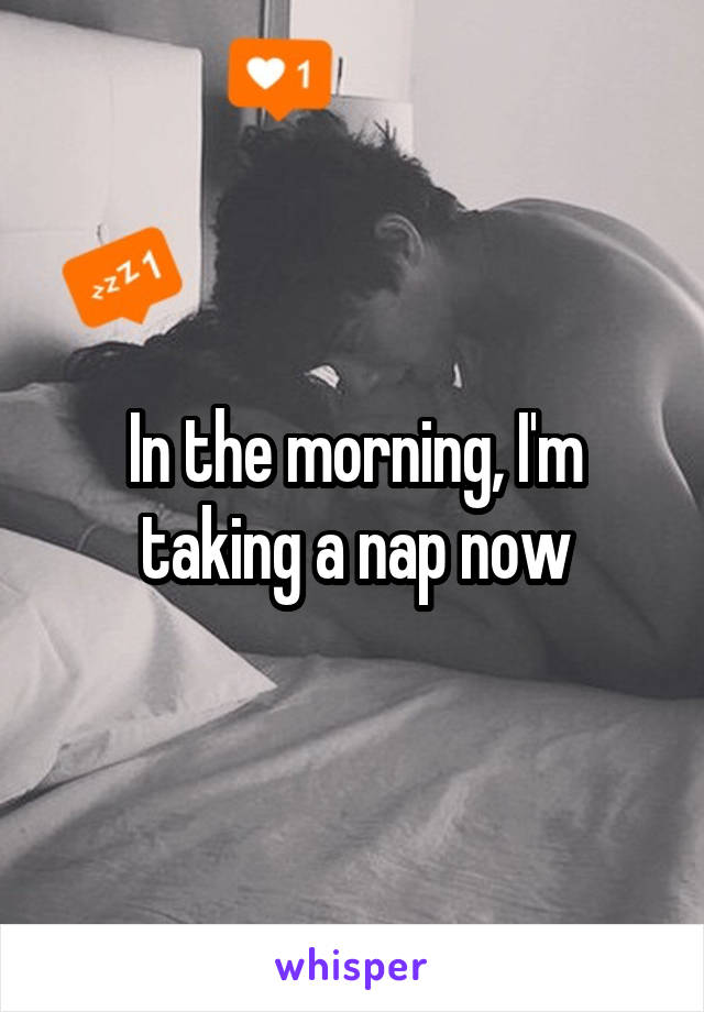 In the morning, I'm taking a nap now