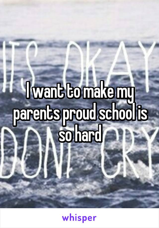 I want to make my parents proud school is so hard