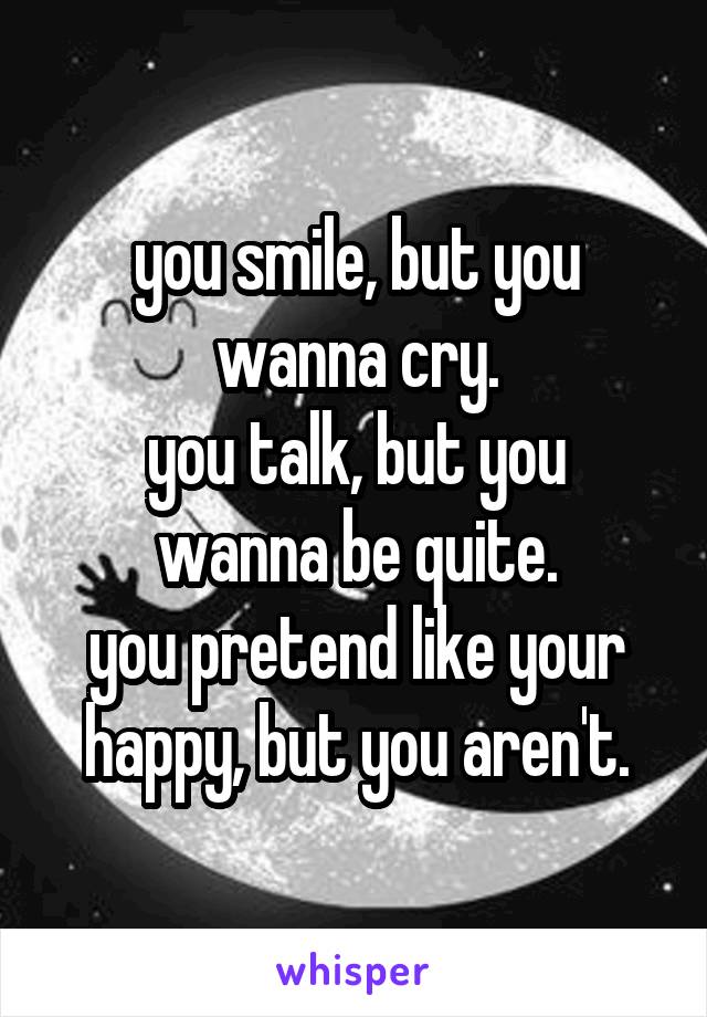 you smile, but you wanna cry.
you talk, but you wanna be quite.
you pretend like your happy, but you aren't.