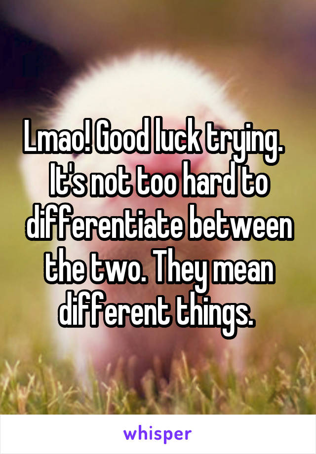 Lmao! Good luck trying.   It's not too hard to differentiate between the two. They mean different things. 