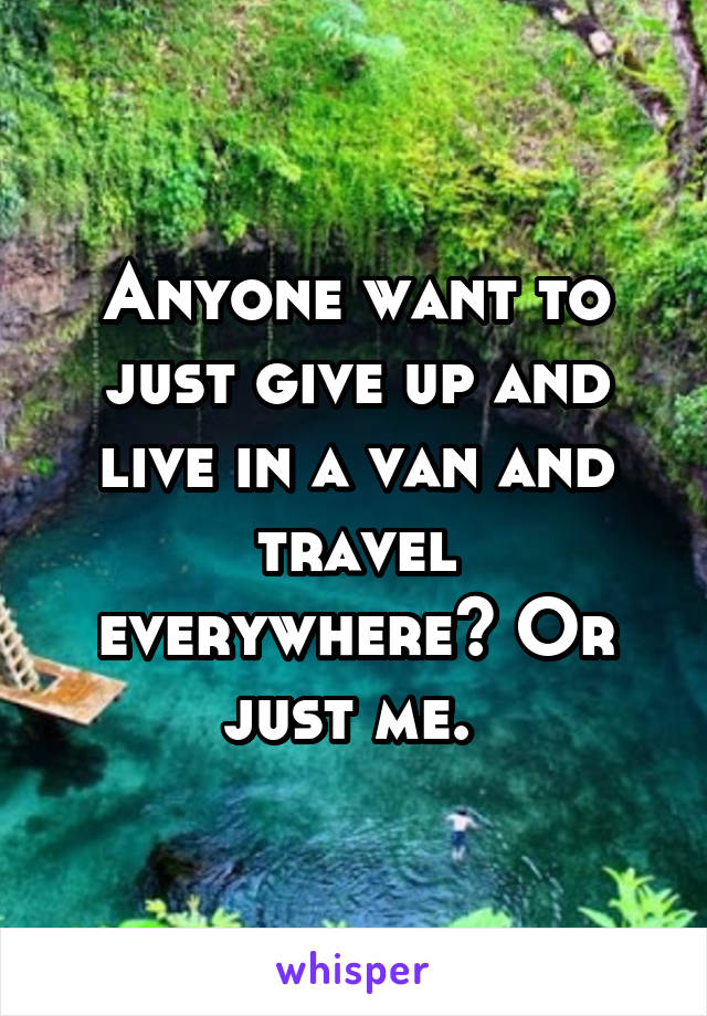 Anyone want to just give up and live in a van and travel everywhere? Or just me. 