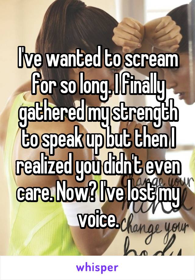 I've wanted to scream for so long. I finally gathered my strength to speak up but then I realized you didn't even care. Now? I've lost my voice.