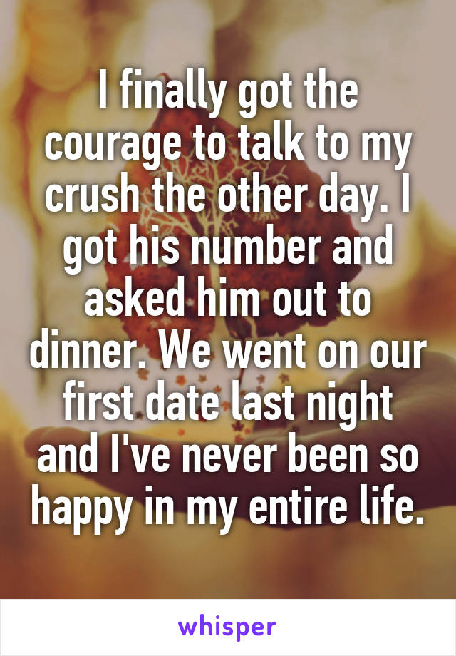 I finally got the courage to talk to my crush the other day. I got his number and asked him out to dinner. We went on our first date last night and I've never been so happy in my entire life. 