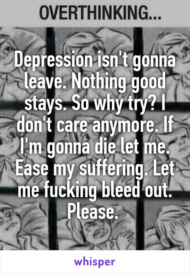 Depression isn't gonna leave. Nothing good stays. So why try? I don't care anymore. If I'm gonna die let me. Ease my suffering. Let me fucking bleed out. Please. 