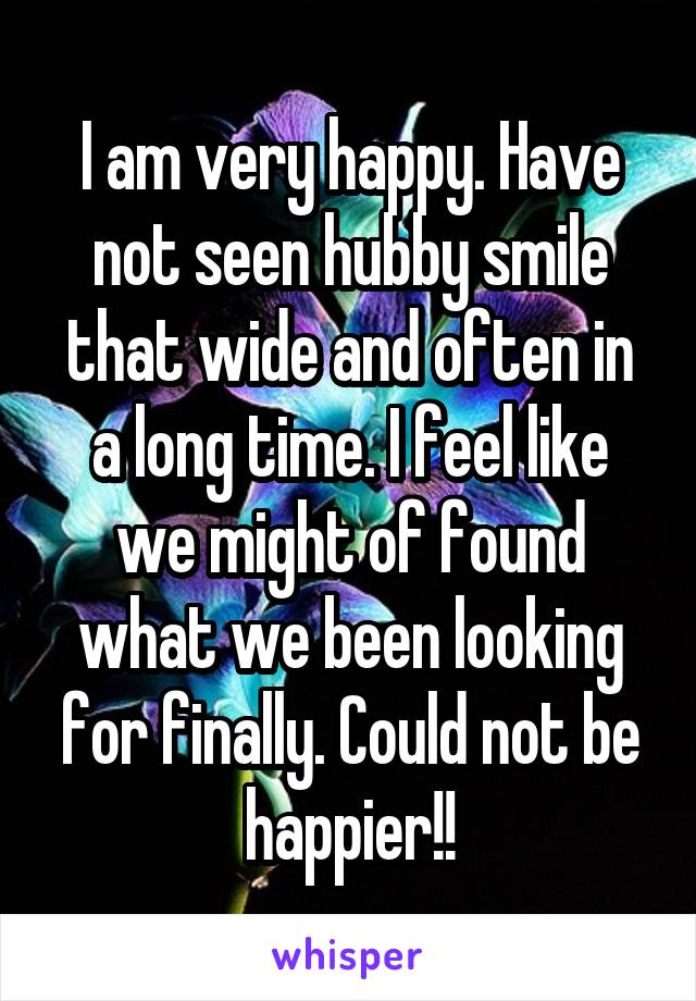 I am very happy. Have not seen hubby smile that wide and often in a long time. I feel like we might of found what we been looking for finally. Could not be happier!!