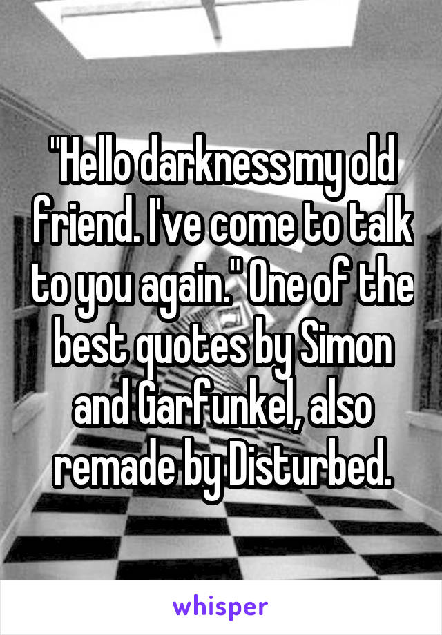 "Hello darkness my old friend. I've come to talk to you again." One of the best quotes by Simon and Garfunkel, also remade by Disturbed.