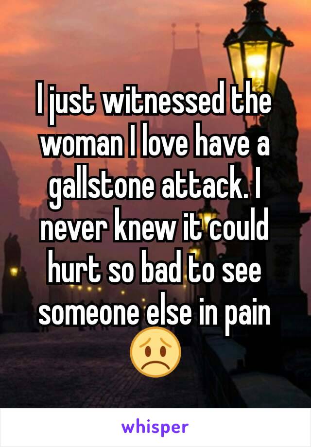 I just witnessed the woman I love have a gallstone attack. I never knew it could hurt so bad to see someone else in pain 😞